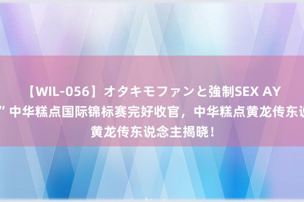 【WIL-056】オタキモファンと強制SEX AYA “南僑杯”中华糕点国际锦标赛完好收官，中华糕点黄龙传东说念主揭晓！