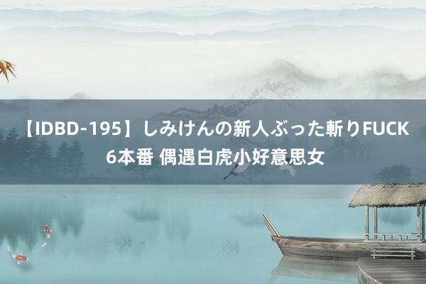 【IDBD-195】しみけんの新人ぶった斬りFUCK 6本番 偶遇白虎小好意思女