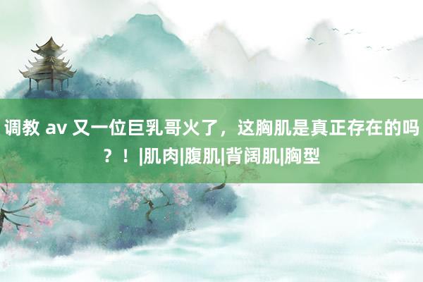 调教 av 又一位巨乳哥火了，这胸肌是真正存在的吗？！|肌肉|腹肌|背阔肌|胸型