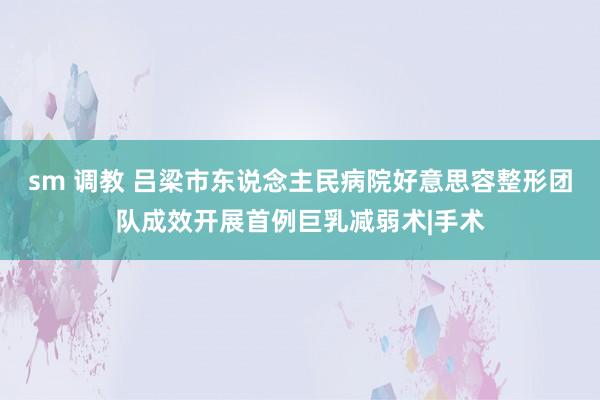 sm 调教 吕梁市东说念主民病院好意思容整形团队成效开展首例巨乳减弱术|手术