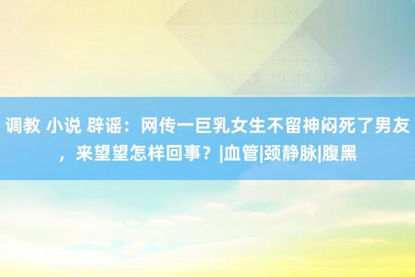 调教 小说 辟谣：网传一巨乳女生不留神闷死了男友，来望望怎样回事？|血管|颈静脉|腹黑