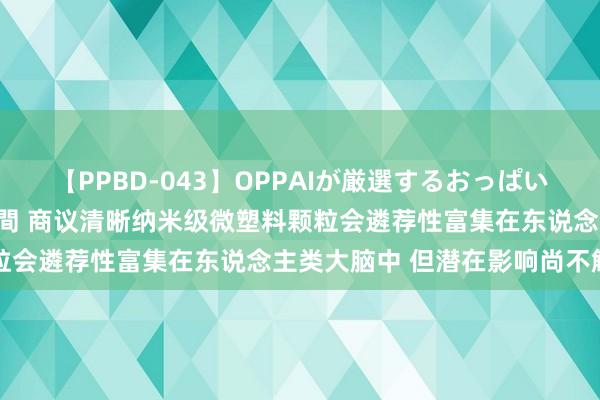 【PPBD-043】OPPAIが厳選するおっぱい 綺麗で敏感な美巨乳4時間 商议清晰纳米级微塑料颗粒会遴荐性富集在东说念主类大脑中 但潜在影响尚不解确