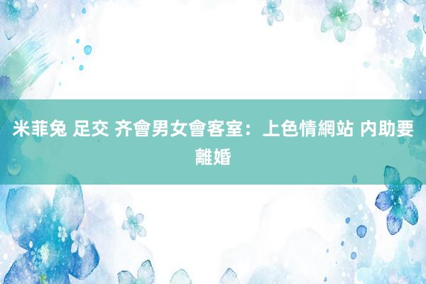 米菲兔 足交 齐會男女會客室：上色情網站 内助要離婚