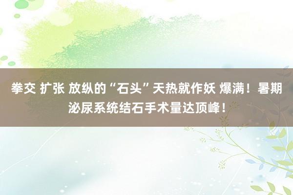 拳交 扩张 放纵的“石头”天热就作妖 爆满！暑期泌尿系统结石手术量达顶峰！