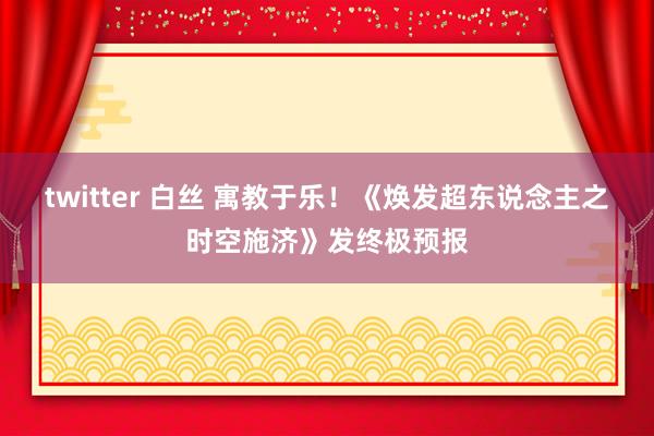 twitter 白丝 寓教于乐！《焕发超东说念主之时空施济》发终极预报