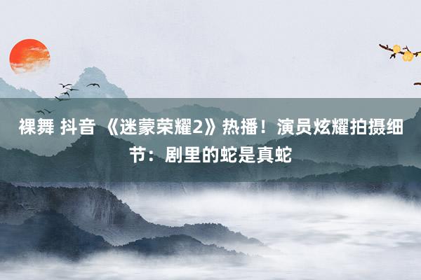 裸舞 抖音 《迷蒙荣耀2》热播！演员炫耀拍摄细节：剧里的蛇是真蛇