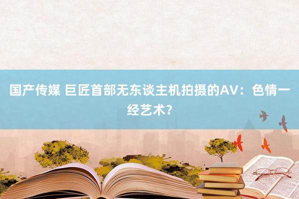 国产传媒 巨匠首部无东谈主机拍摄的AV：色情一经艺术？