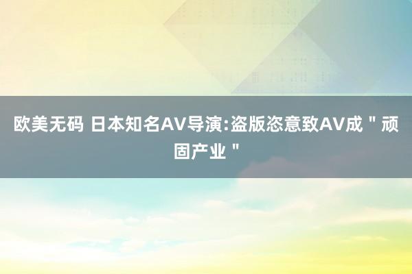 欧美无码 日本知名AV导演:盗版恣意致AV成＂顽固产业＂