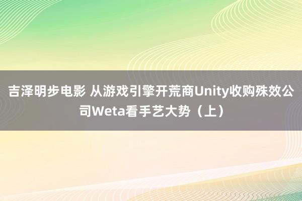 吉泽明步电影 从游戏引擎开荒商Unity收购殊效公司Weta看手艺大势（上）