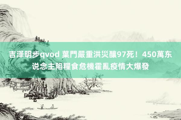 吉泽明步qvod 葉門嚴重洪災釀97死！450萬东说念主陷糧食危機　霍亂疫情大爆發