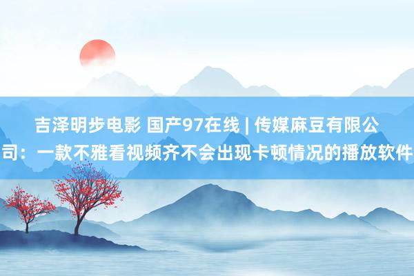 吉泽明步电影 国产97在线 | 传媒麻豆有限公司：一款不雅看视频齐不会出现卡顿情况的播放软件