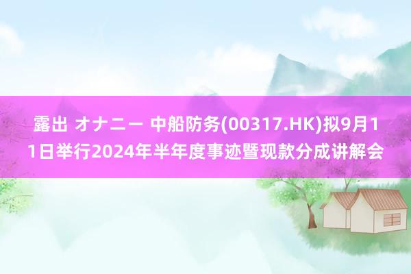 露出 オナニー 中船防务(00317.HK)拟9月11日举行2024年半年度事迹暨现款分成讲解会