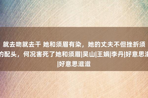 就去吻就去干 她和须眉有染，她的丈夫不但挫折须眉的配头，何况害死了她和须眉|吴山|王娟|李丹|好意思滋滋