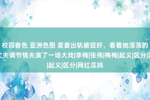 校园春色 亚洲色图 爱妻出轨被捉奸，看着她淫荡的脸色，丈夫调节情夫演了一场大戏|李梅|张伟|梅梅|起义|区分|网红瓜妈