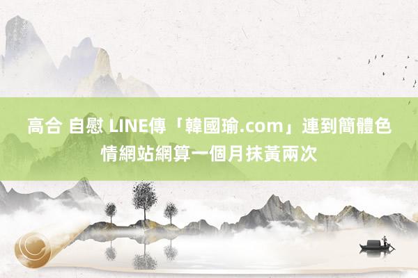 高合 自慰 LINE傳「韓國瑜.com」連到簡體色情網站　網算一個月抹黃兩次