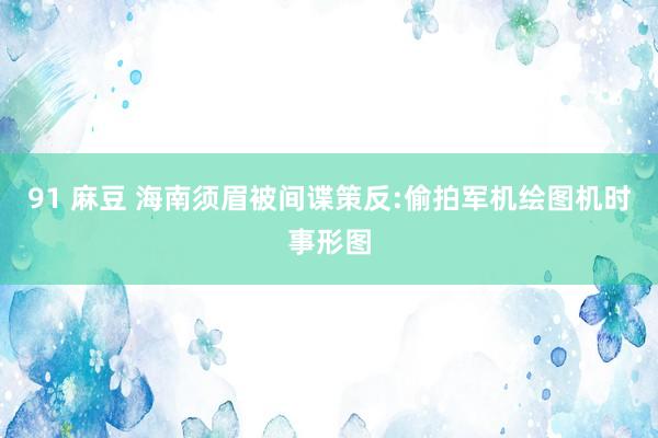 91 麻豆 海南须眉被间谍策反:偷拍军机绘图机时事形图