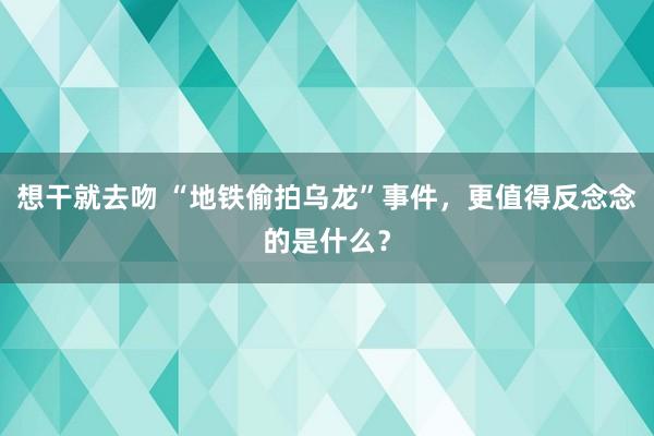 想干就去吻 “地铁偷拍乌龙”事件，更值得反念念的是什么？