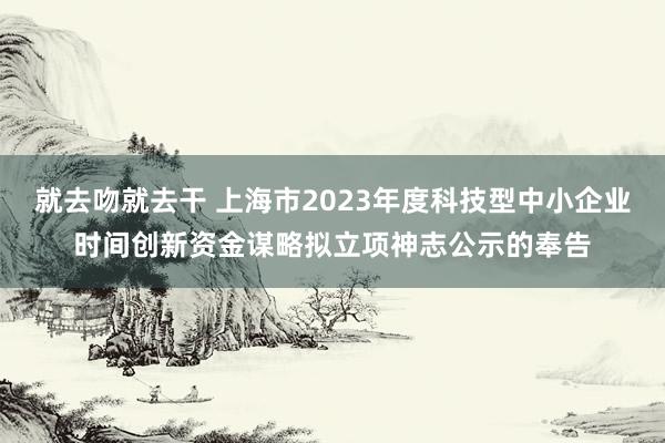 就去吻就去干 上海市2023年度科技型中小企业时间创新资金谋略拟立项神志公示的奉告