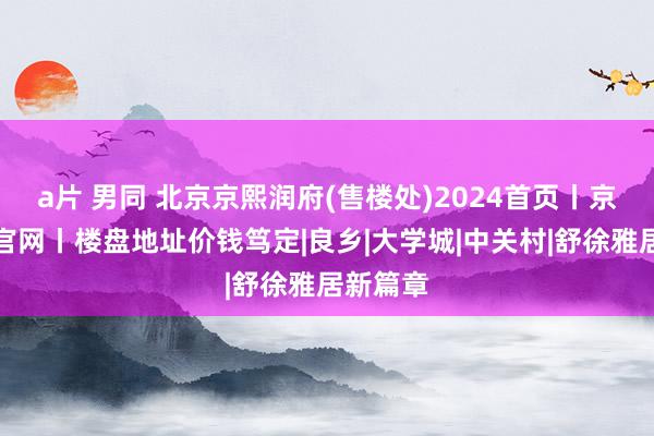 a片 男同 北京京熙润府(售楼处)2024首页丨京熙润府官网丨楼盘地址价钱笃定|良乡|大学城|中关村|舒徐雅居新篇章