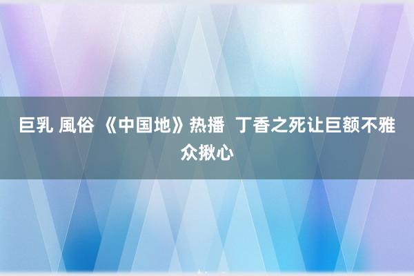 巨乳 風俗 《中国地》热播  丁香之死让巨额不雅众揪心