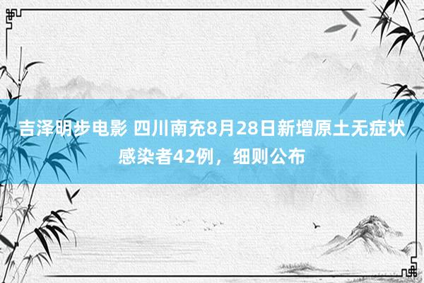 吉泽明步电影 四川南充8月28日新增原土无症状感染者42例，细则公布