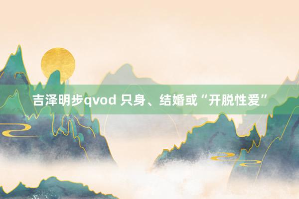 吉泽明步qvod 只身、结婚或“开脱性爱”