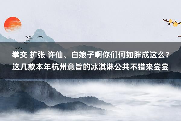 拳交 扩张 许仙、白娘子啊你们何如胖成这么？这几款本年杭州意旨的冰淇淋公共不错来尝尝