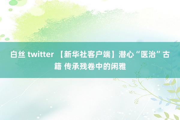 白丝 twitter 【新华社客户端】潜心“医治”古籍 传承残卷中的闲雅