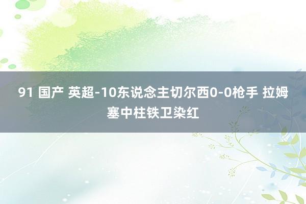 91 国产 英超-10东说念主切尔西0-0枪手 拉姆塞中柱铁卫染红