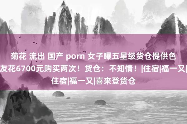 菊花 流出 国产 porn 女子曝五星级货仓提供色情工作，男友花6700元购买两次！货仓：不知情！|住宿|福一又|喜来登货仓