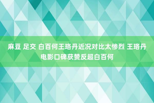 麻豆 足交 白百何王珞丹近况对比太惨烈 王珞丹电影口碑获赞反超白百何