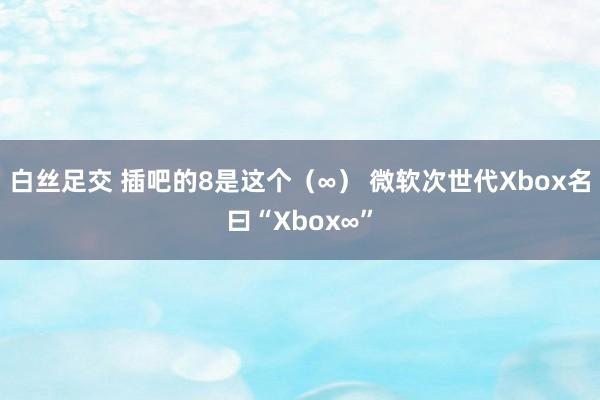 白丝足交 插吧的8是这个（∞） 微软次世代Xbox名曰“Xbox∞”