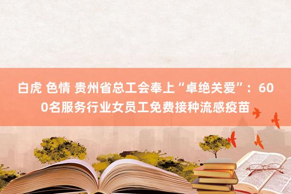 白虎 色情 贵州省总工会奉上“卓绝关爱”：600名服务行业女员工免费接种流感疫苗