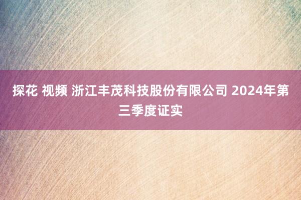 探花 视频 浙江丰茂科技股份有限公司 2024年第三季度证实