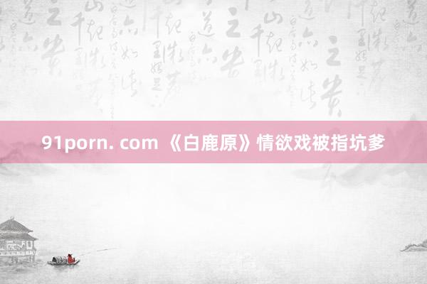 91porn. com 《白鹿原》情欲戏被指坑爹