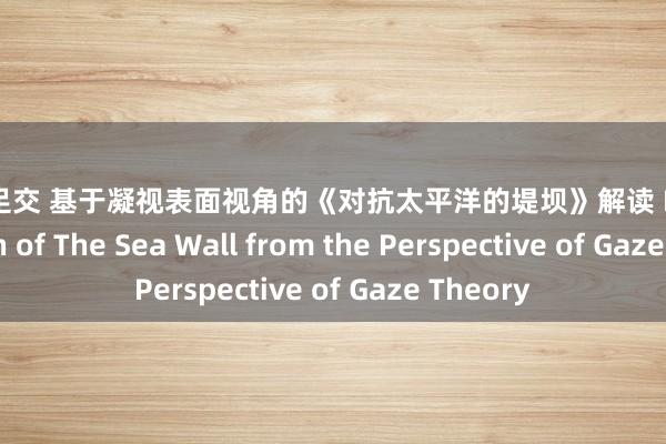 原神 足交 基于凝视表面视角的《对抗太平洋的堤坝》解读 Interpretation of The Sea Wall from the Perspective of Gaze Theory