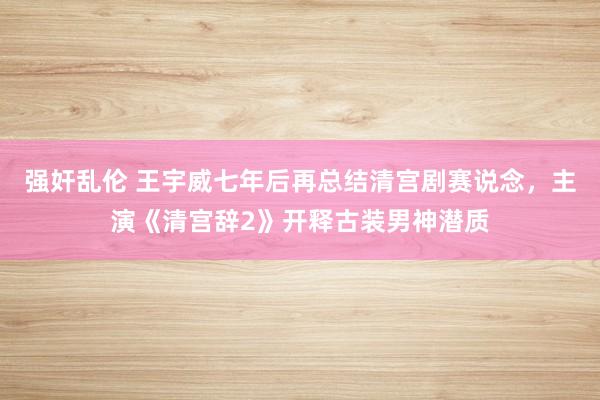 强奸乱伦 王宇威七年后再总结清宫剧赛说念，主演《清宫辞2》开释古装男神潜质