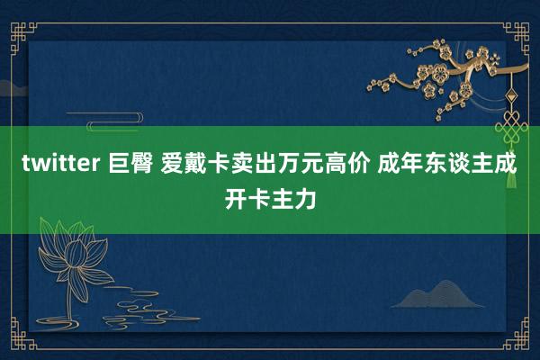 twitter 巨臀 爱戴卡卖出万元高价 成年东谈主成开卡主力