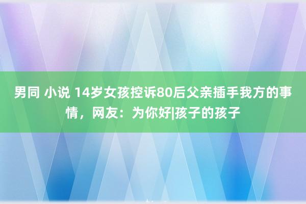 男同 小说 14岁女孩控诉80后父亲插手我方的事情，网友：为你好|孩子的孩子