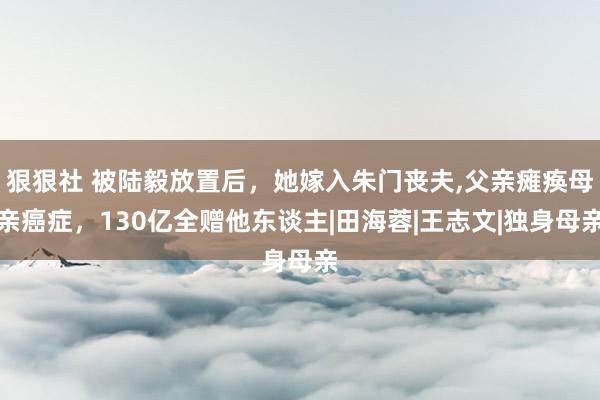 狠狠社 被陆毅放置后，她嫁入朱门丧夫，父亲瘫痪母亲癌症，130亿全赠他东谈主|田海蓉|王志文|独身母亲