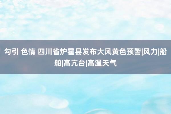 勾引 色情 四川省炉霍县发布大风黄色预警|风力|船舶|高亢台|高温天气