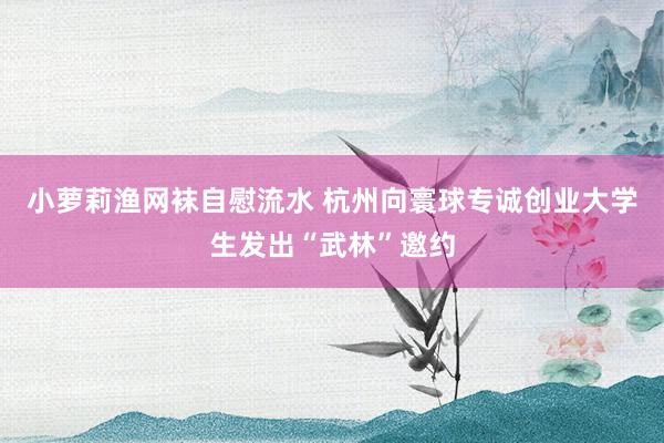 小萝莉渔网袜自慰流水 杭州向寰球专诚创业大学生发出“武林”邀约